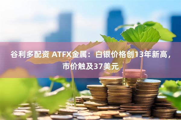 谷利多配资 ATFX金属：白银价格创13年新高，市价触及37美元