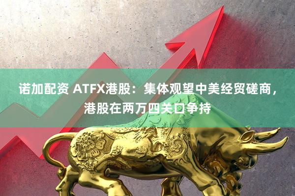 诺加配资 ATFX港股：集体观望中美经贸磋商，港股在两万四关口争持