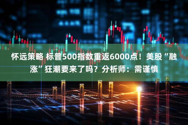 怀远策略 标普500指数重返6000点！美股“融涨”狂潮要来了吗？分析师：需谨慎