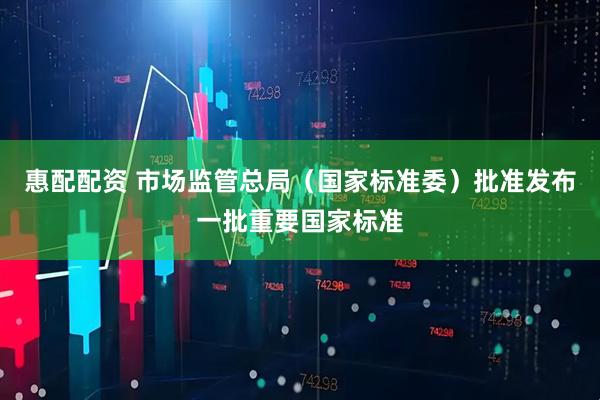 惠配配资 市场监管总局（国家标准委）批准发布一批重要国家标准