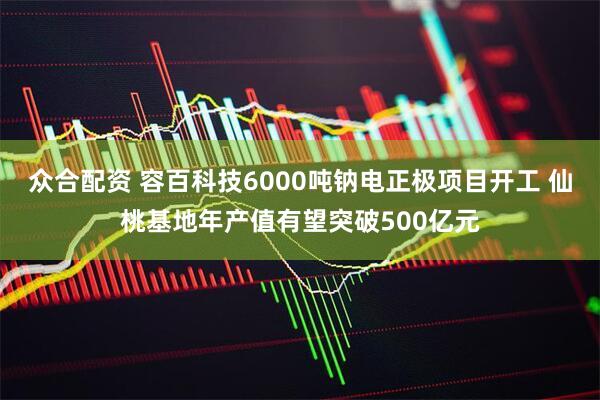 众合配资 容百科技6000吨钠电正极项目开工 仙桃基地年产值有望突破500亿元