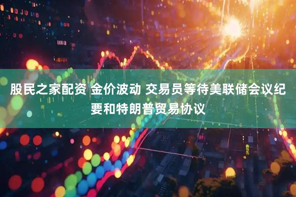 股民之家配资 金价波动 交易员等待美联储会议纪要和特朗普贸易协议