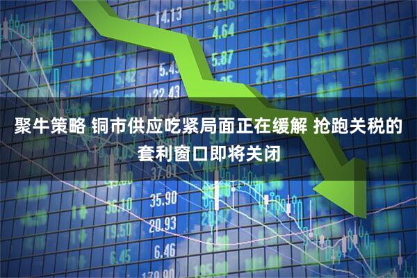 聚牛策略 铜市供应吃紧局面正在缓解 抢跑关税的套利窗口即将关闭
