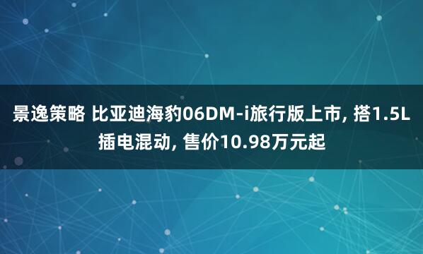 景逸策略 比亚迪海豹06DM-i旅行版上市, 搭1.5L插电混动, 售价10.98万元起