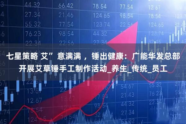 七星策略 艾” 意满满 ，锤出健康：广能华发总部开展艾草锤手工制作活动_养生_传统_员工