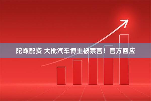 陀螺配资 大批汽车博主被禁言！官方回应