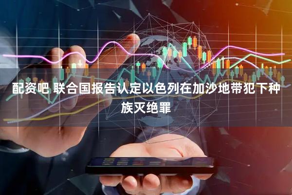 配资吧 联合国报告认定以色列在加沙地带犯下种族灭绝罪