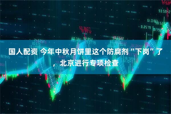 国人配资 今年中秋月饼里这个防腐剂“下岗”了，北京进行专项检查