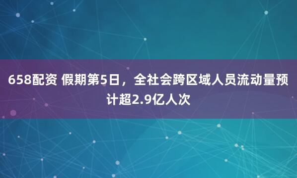 658配资 假期第5日，全社会跨区域人员流动量预计超2.9亿人次