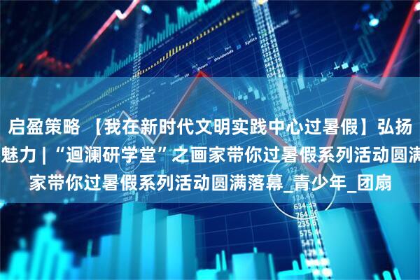 启盈策略 【我在新时代文明实践中心过暑假】弘扬传统文化 感受非遗魅力 | “迴澜研学堂”之画家带你过暑假系列活动圆满落幕_青少年_团扇