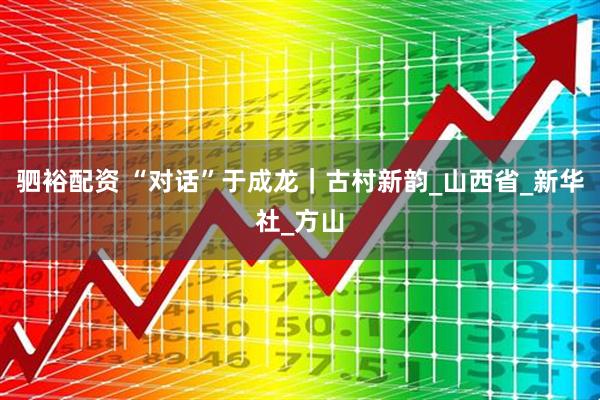 驷裕配资 “对话”于成龙｜古村新韵_山西省_新华社_方山